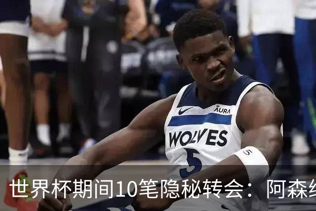 世界杯期间10笔隐秘转会：阿森纳31岁功臣告别邓弗里斯零元加盟皇马