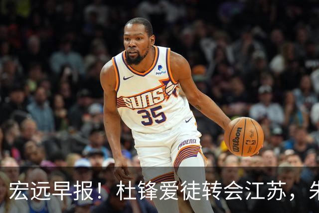 宏远早报！杜锋爱徒转会江苏，朱总接新代言，陈老板引援加预算！
