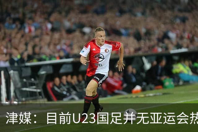 津媒：目前U23国足并无亚运会热身计划，好在球队无需过多磨合