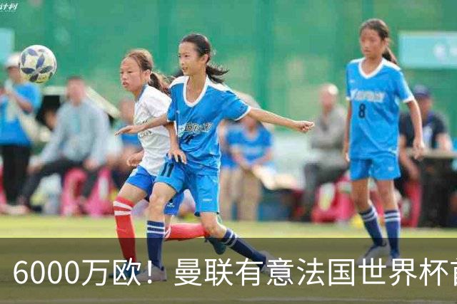 6000万欧！曼联有意法国世界杯首发 中场重建将达1.35亿镑